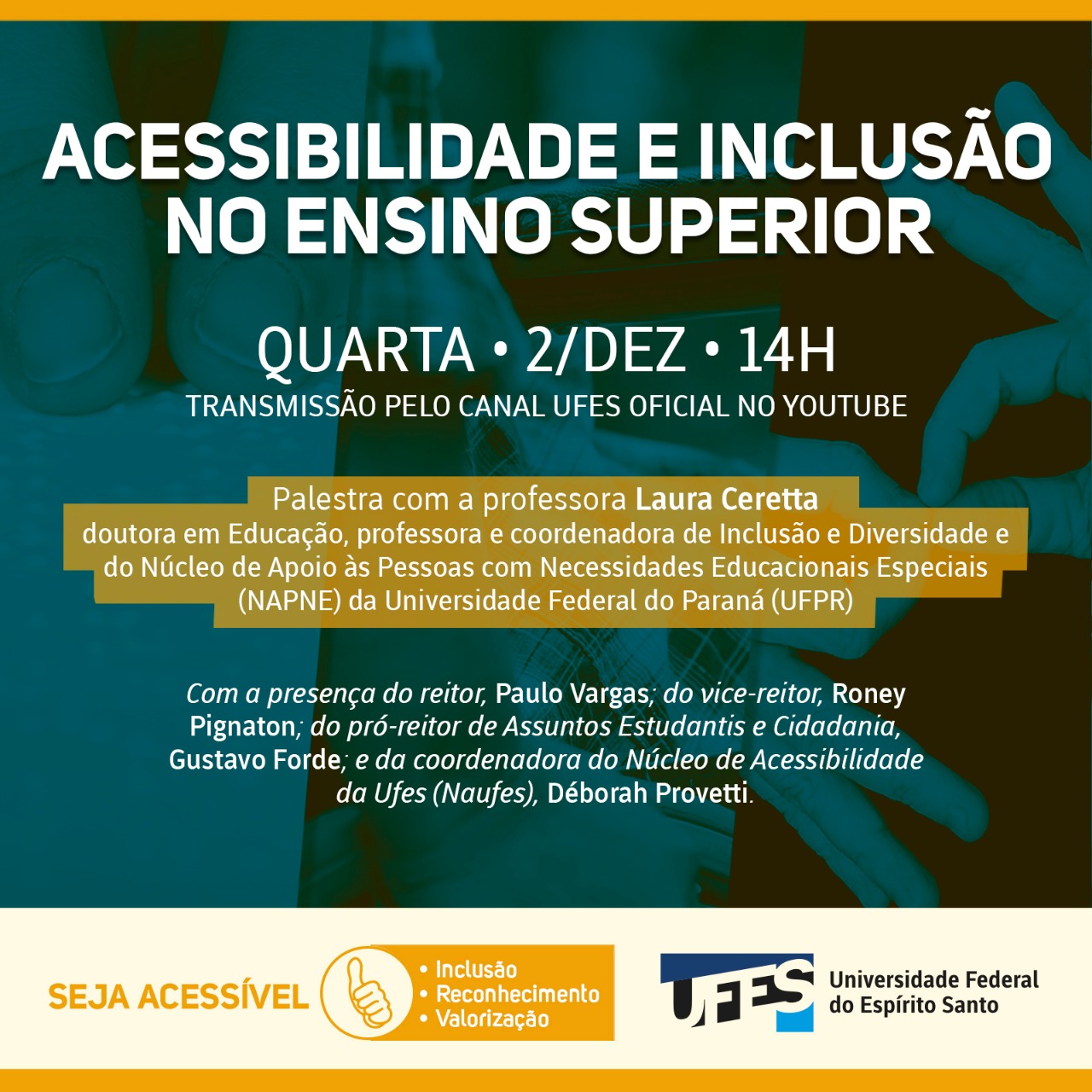 Arte gráfica quadrada nas cores verde azulado escuro e mostarda. Texto escrito na cor branca com a informação Acessibilidade e Inclusão no Ensino Superior. Quarta – 2/Dez – 14 horas. Transmissão pelo canal Ufes Oficial no YouTube. Palestra com Laura Ceretta, doutora em Educação, professora da Universidade Federal do Paraná. Com a presença do reitor Paulo Vargas; do vice-reitor Roney Pignaton; do pró-reitor de Assuntos Estudantis e Cidadania, Gustavo Forde; e da coordenadora do Naufes, Déborah Provetti.